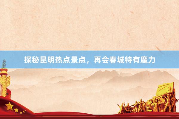 探秘昆明热点景点，再会春城特有魔力