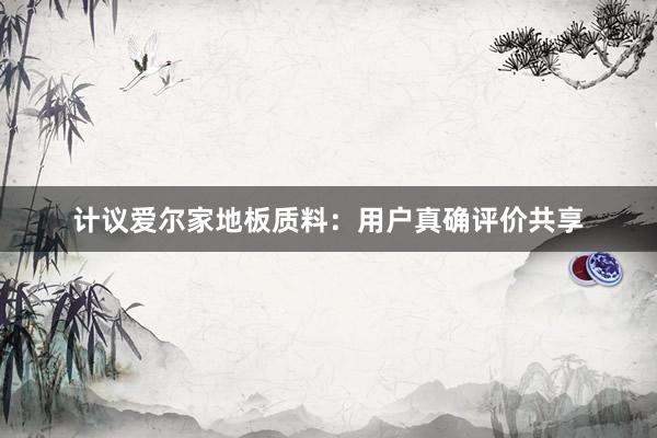 计议爱尔家地板质料：用户真确评价共享