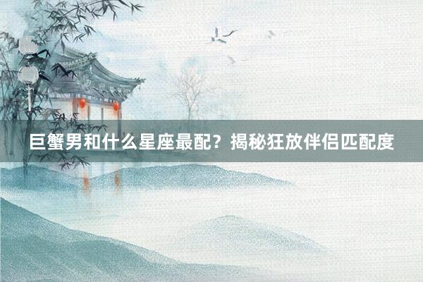 巨蟹男和什么星座最配？揭秘狂放伴侣匹配度