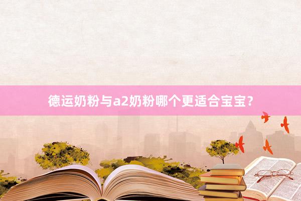 德运奶粉与a2奶粉哪个更适合宝宝？
