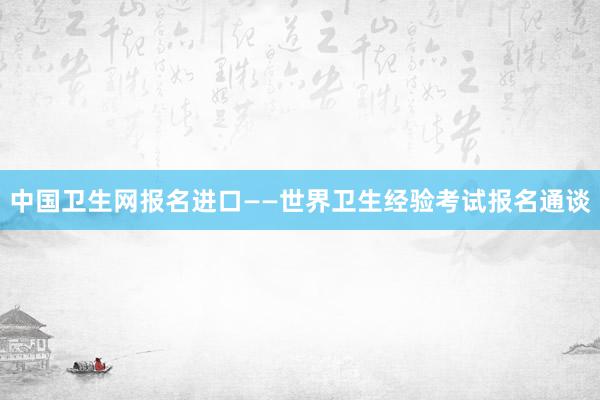 中国卫生网报名进口——世界卫生经验考试报名通谈