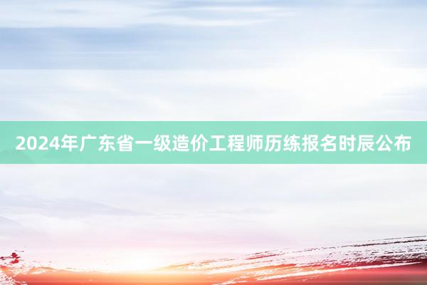 2024年广东省一级造价工程师历练报名时辰公布