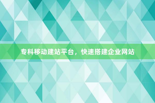 专科移动建站平台，快速搭建企业网站