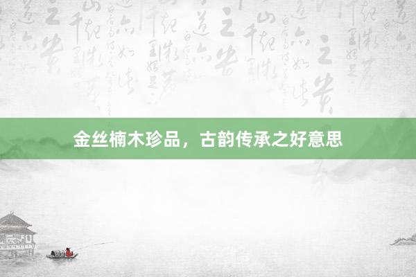 金丝楠木珍品，古韵传承之好意思