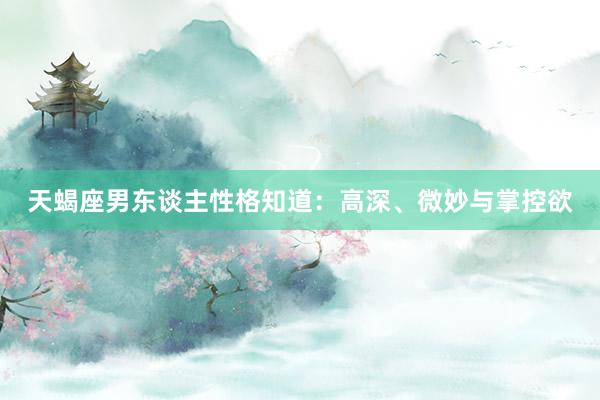 天蝎座男东谈主性格知道：高深、微妙与掌控欲